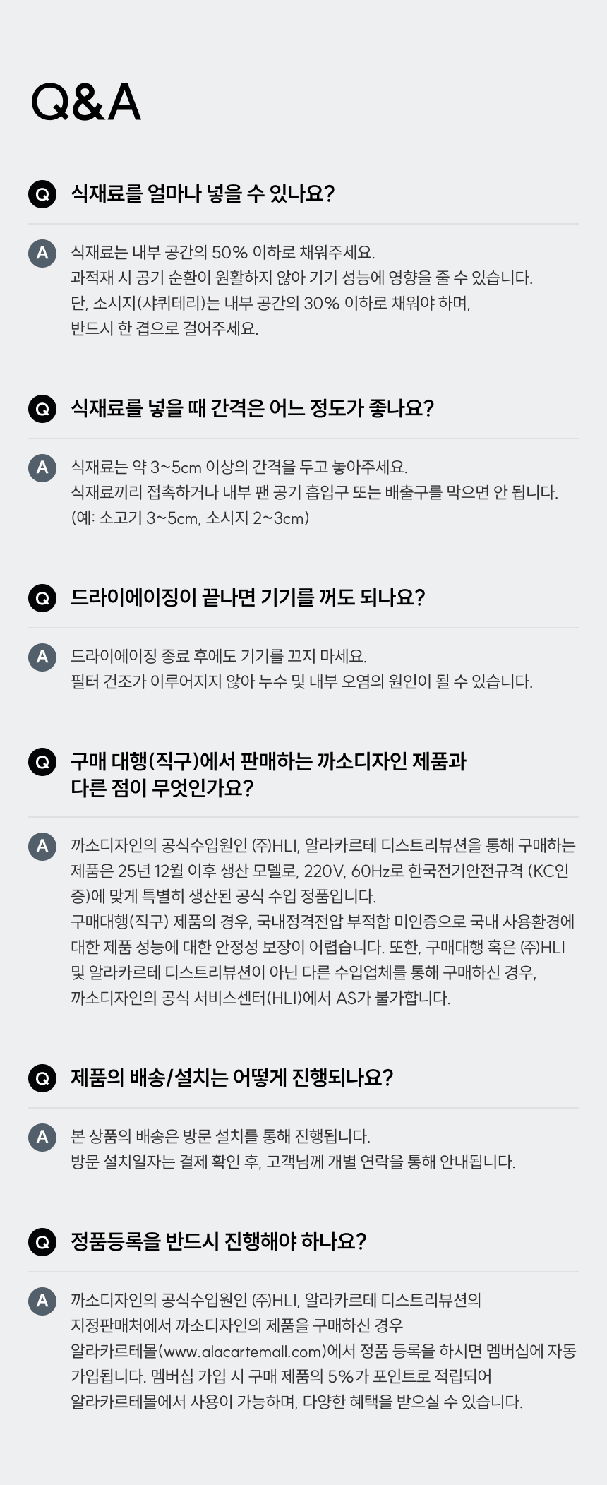 Q&A Q. 식재료를 얼마나 넣을 수 있나요? A. 식재료는 내부 공간의 50% 이하로 채워주세요. 과적재 시 공기 순환이 원활하지 않아 기기 성능에 영향을 줄 수 있습니다. 단, 소시지(샤퀴테리)는 내부 공간의 30% 이하로 채워야 하며, 반드시 한 겹으로 걸어주세요. Q. 식재료를 넣을 때 간격은 어느 정도가 좋나요? A. 식재료는 약 3~5cm 이상의 간격을 두고 놓아주세요. 식재료끼리 접촉하거나 내부 팬 공기 흡입구 또는 배출구를 막으면 안 됩니다. (예: 소고기 3~5cm, 소시지 2~3cm) Q. 드라이에이징이 끝나면 기기를 꺼도 되나요? A. 드라이에이징 종료 후에도 기기를 끄지 마세요. 필터 건조가 이루어지지 않아 누수 및 내부 오염의 원인이 될 수 있습니다. Q. 구매 대행(직구)에서 판매하는 까소디자인 제품과 다른 점이 무엇인가요? A. 까소디자인의 공식수입원인 (주)HLI, 알라카르테 디스트리뷰션을 통해 구매하는 제품은 25년 12월 이후 생산 모델로, 220V, 60Hz로 한국전기안전규격(KC인증)에 맞게 특별히 생산된 공식 수입 정품입니다. 구매대행(직구) 제품의 경우, 국내정격전압 부적합 미인증으로 국내 사용환경에 대한 제품 성능에 대한 안정성 보장이 어렵습니다. 또한, 구매대행 혹은 (주)HLI 및 알라카르테 디스트리뷰션이 아닌 다른 수입업체를 통해 구매하신 경우, 까소디자인의 공식 서비스센터(HLI)에서 AS가 불가합니다. Q. 제품의 배송/설치는 어떻게 진행되나요? A. 본 상품의 배송은 방문 설치를 통해 진행됩니다. 방문 설치일자는 결제 확인 후, 고객님께 개별 연락을 통해 안내됩니다. Q. 정품등록을 반드시 진행해야 하나요? A. 까소디자인의 공식수입원인 (주)HLI, 알라카르테 디스트리뷰션의 지정판매처에서 까소디자인의 제품을 구매하신 경우 알라카르테몰(www.alacartemall.com)에서 정품 등록을 하시면 멤버십에 자동 가입됩니다. 멤버십 가입 시 구매 제품의 5%가 포인트로 적립되어 알라카르테몰에서 사용이 가능하며, 다양한 혜택을 받으실 수 있습니다.