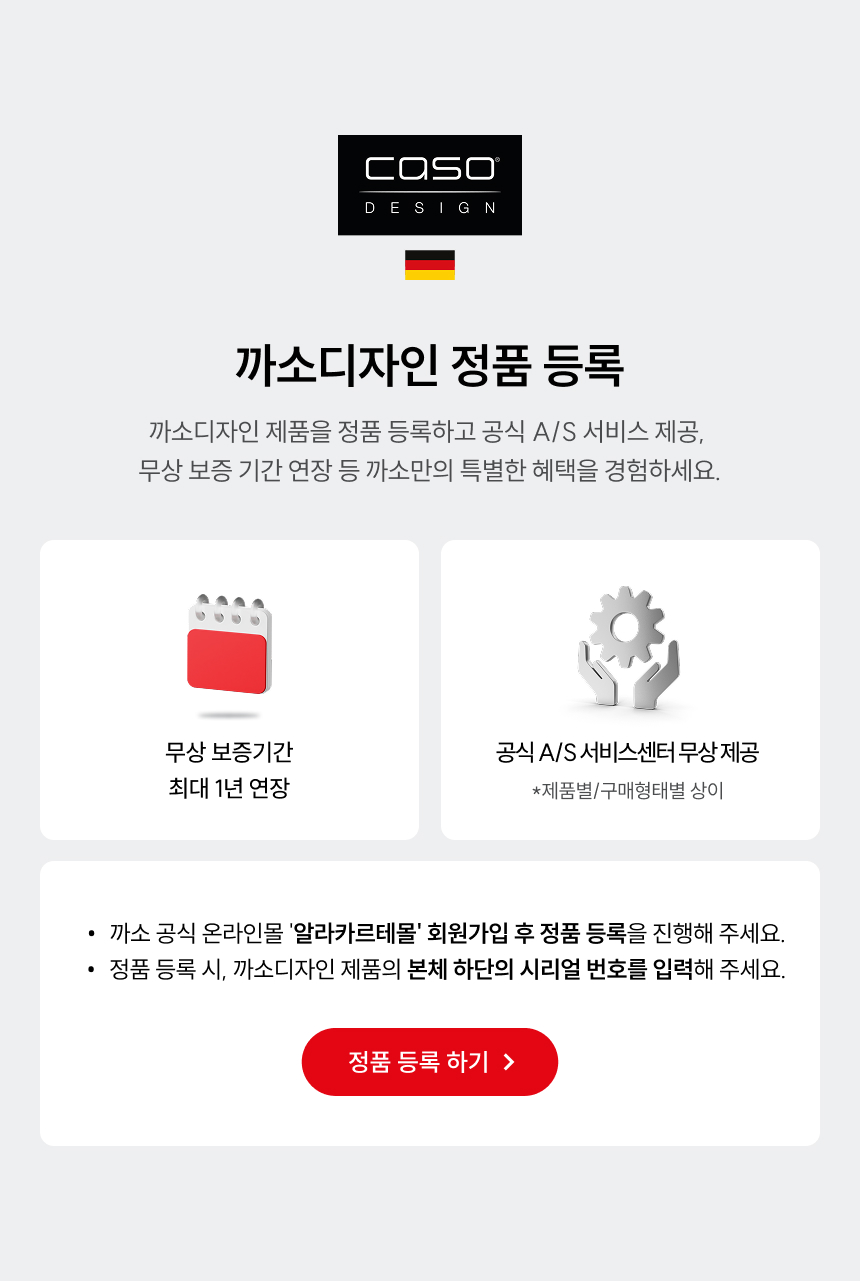 까소디자인 정품 등록 까소디자인 제품을 정품 등록하고 공식 A/S 서비스 제공, 무상 보증 기간 연장 등 까소만의 특별한 혜택을 경험하세요. 무상 보증기간 최대 1년 연장 공식 A/S 서비스센터 무상제공 (*제품별/구매형태별 상이) 까소 공식 온라인몰 '알라카르테몰' 회원가입 후 정품 등록을 진행해 주세요. 정품 등록 시, 까소디자인 제품의 본체 하단의 시리얼 번호를 입력해 주세요. 정품 등록 하기 >