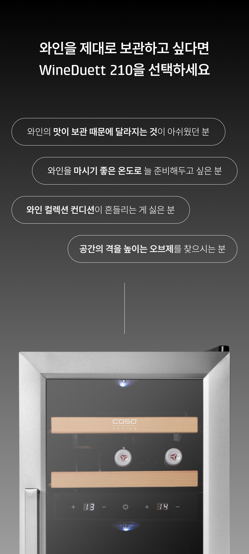 와인의 맛이 보관 때문에 달라지는 것이 아쉬웠던 분  와인을 마시기 좋은 온도로 늘 준비해두고 싶은 분  와인 컬렉션 컨디션이 흔들리는 게 싫은 분  공간의 격을 높이는 오브제를 찾으시는 분