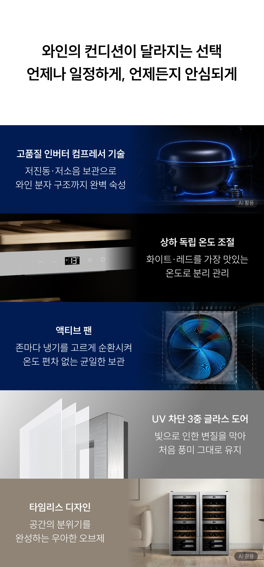 헤드라인: 와인의 컨디션이 달라지는 선택, 언제나 일정하게, 언제든지 안심되게  주요 기능 설명:  고품질 인버터 컴프레서 기술: 저진동·저소음 보관으로 와인 분자 구조까지 완벽 숙성  상하 독립 온도 조절: 화이트·레드를 가장 맛있는 온도로 분리 관리  액티브 팬: 존마다 냉기를 고르게 순환시켜 온도 편차 없는 균일한 보관  UV 차단 3중 글라스 도어: 빛으로 인한 변질을 막아 처음 풍미 그대로 유지  타임리스 디자인: 공간의 분위기를 완성하는 우아한 오브제