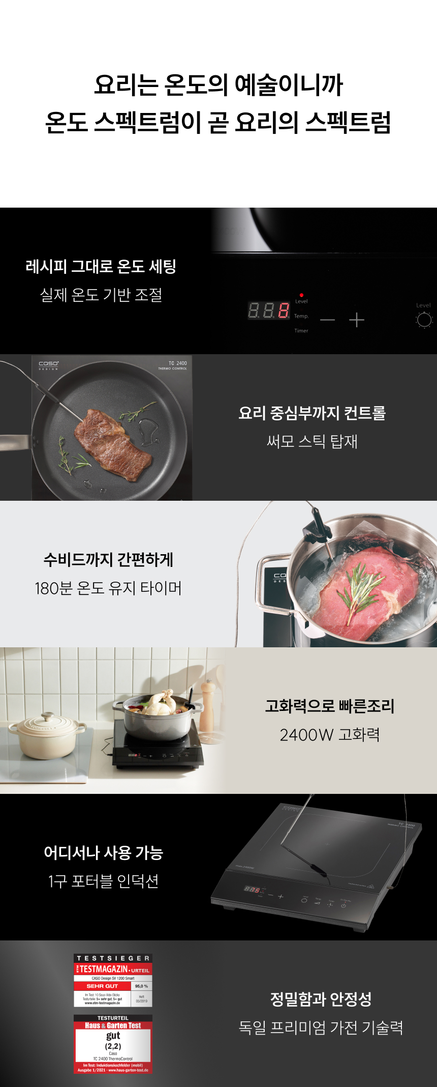 슬로건: 요리는 온도의 예술이니까, 온도 스펙트럼이 곧 요리의 스펙트럼  핵심 기능:  레시피 그대로 온도 세팅 (실제 온도 기반 조절)  요리 중심부까지 컨트롤 (써모 스틱 탑재)  수비드까지 간편하게 (180분 온도 유지 타이머)  고화력으로 빠른 조리 (2400W 고화력)  어디서나 사용 가능 (1구 포터블 인덕션)  독일 프리미엄 가전 기술력 (정밀함과 안정성)