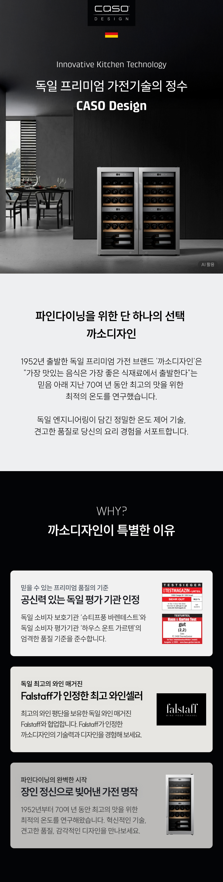 브랜드 소개: Innovative Kitchen Technology - 독일 프리미엄 가전기술의 정수 CASO Design  브랜드 철학: 파인다이닝을 위한 단 하나의 선택, 까소디자인  1952년 출발한 독일 프리미엄 가전 브랜드 '까소디자인'은 "가장 맛있는 음식은 가장 좋은 식재료에서 출발한다"는 믿음 아래 지난 70여 년 동안 최고의 맛을 위한 최적의 온도를 연구했습니다.  특별한 이유:  공신력 있는 독일 평가 기관 인정 (슈티프뚱 바렌테스트, 하우스 운트 가르텐)  Falstaff가 인정한 최고 와인셀러 (독일 와인 매거진 협업)  장인 정신으로 빚어낸 가전 명작
