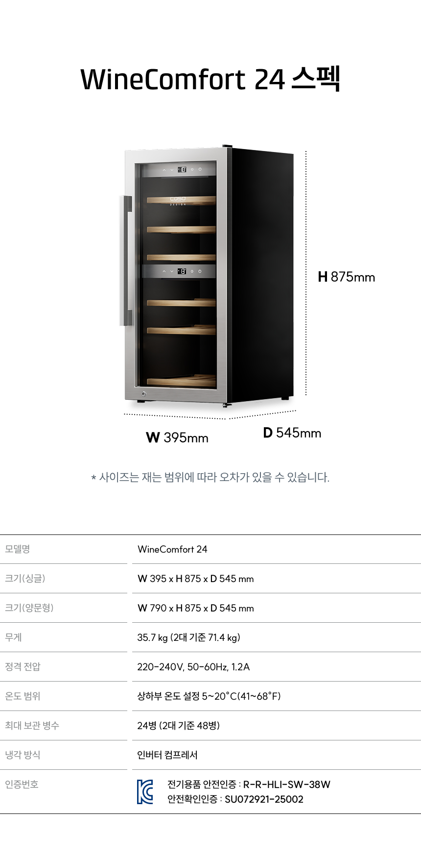 WineComfort 24 스펙:  모델명: WineComfort 24  크기(싱글): W 395 x H 875 x D 545 mm  크기(양문형): W 790 x H 875 x D 545 mm  무게: 35.7kg (2대 기준 71.4kg)  온도 범위: 상하부 설정 5~20℃ (41~68℉)  최대 보관 병수: 24병 (2대 기준 48병)  냉각 방식: 인버터 컴프레서  인증번호: R-R-HLI-SW-38W / SU07921-25002