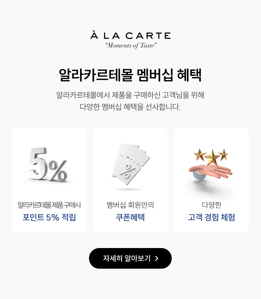 알라카르테몰 멤버십 혜택 알라카르테몰에서 제품을 구매하신 고객님을 위해 다양한 멤버십 혜택을 선사합니다. 포인트 5% 적립: 알라카르테몰 제품 구매 시 쿠폰혜택: 멤버십 회원만의 고객 경험 체험: 다양한 자세히 알아보기 >