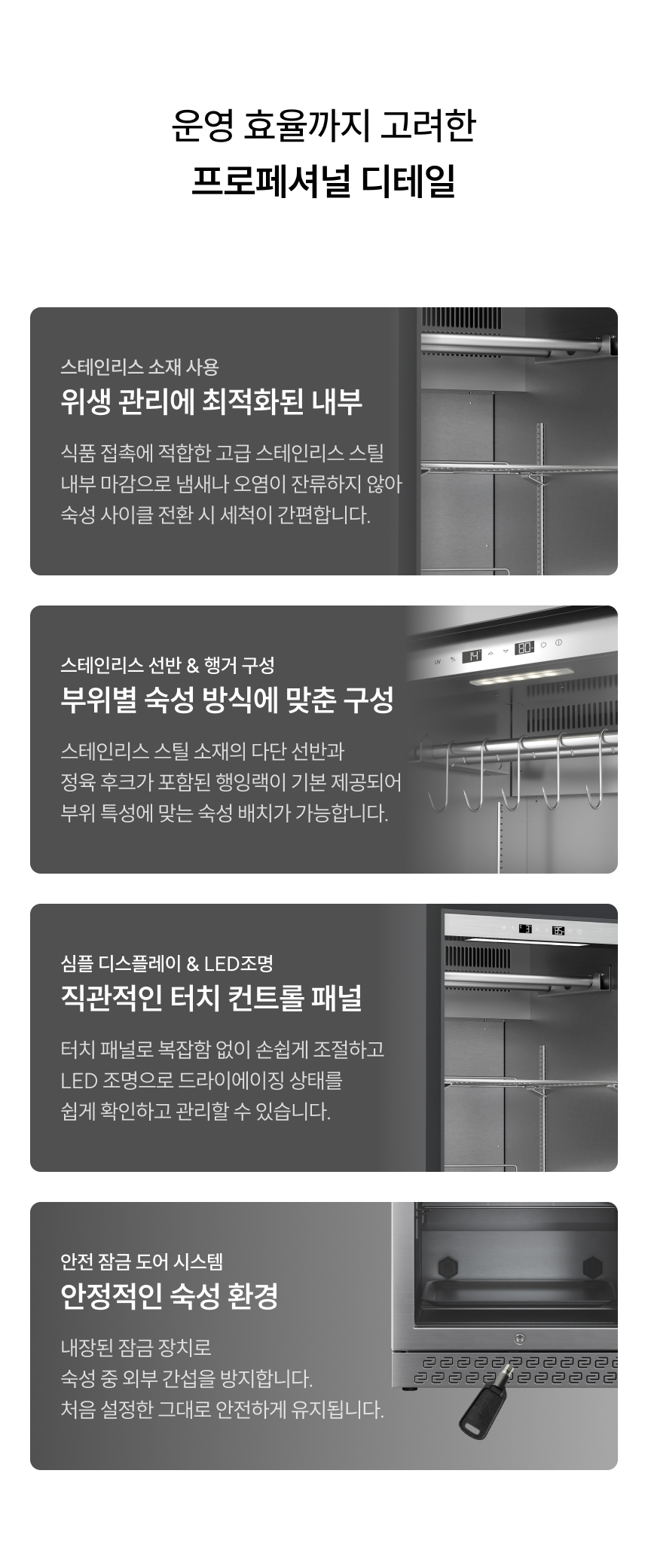 위생적인 스테인리스 내부: 식품 접촉에 적합한 고급 스테인리스 스틸 마감으로 냄새 배임과 오염을 방지하며 세척이 간편합니다. 맞춤형 내부 구성: 스테인리스 선반과 행잉랙, 정육 후크가 기본 제공되어 부위 특성에 맞는 자유로운 배치가 가능합니다. 직관적인 터치 패널: 복잡한 조작 없이 터치 한 번으로 상태를 설정하고, 내부 LED 조명으로 숙성 상태를 한눈에 확인하세요. 안전 잠금 시스템: 내장된 잠금장치로 외부 간섭을 방지하여 설정된 환경을 안전하게 유지합니다.