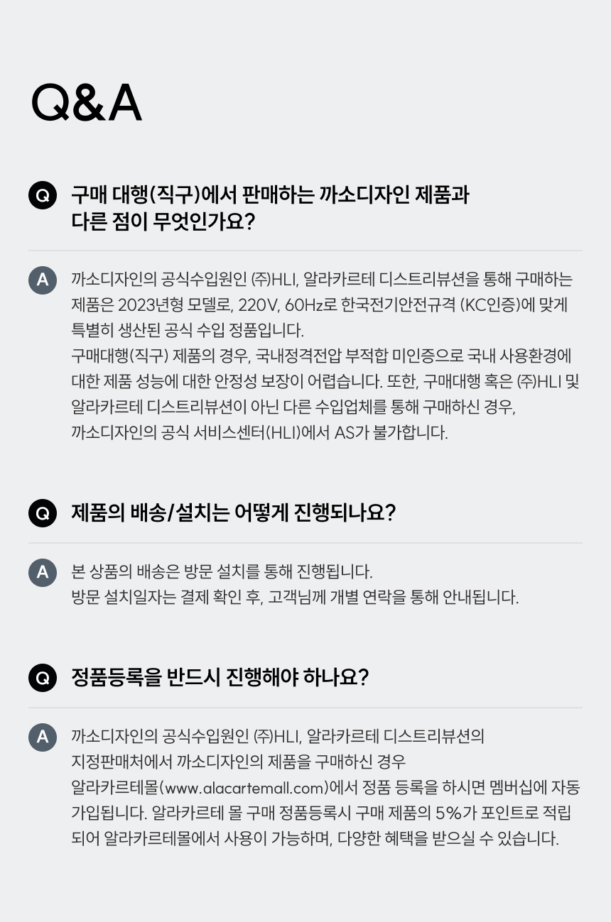 Q1. 구매 대행(직구) 제품과 다른 점: 공식 수입원 (주)HLI 제품은 한국전기안전규격(KC 인증) 및 220V, 60Hz에 맞게 생산된 정품입니다. 직구 제품은 A/S가 불가하며 안전성을 보장하기 어렵습니다.  Q2. 일반 냄비 사용 가능 여부: 인덕션 전용 조리용기(자성 반응 바닥면)를 사용해야 합니다. (알루미늄, 유리, 도자기 불가)  Q3. 수비드 가능 여부: 써모 스틱을 우측면에 꽂으면 40°C~160°C 내에서 정밀 조절이 가능해 수비드가 가능합니다. 스테이크, 생선 구이 등에도 권장합니다.  Q4. 팬 흔들림: 논슬립 글라스 세라믹 소재로 설계되어 쉽게 움직이지 않으나, 평평한 조리용기 사용을 권장합니다.  Q5. 정품 등록 필수 여부: 알라카르테몰에서 정품 등록 시 1년 무상 보증 추가 혜택과 구매 금액의 5% 포인트 적립 혜택을 제공합니다.  Q6. 처음 사용 시 주의점: 2400W 고화력 제품으로 예열과 화력이 강합니다. 낮은 단계부터 시작하는 것을 권장하며, 용기 재질에 따라 열 전달 속도가 다를 수 있습니다.  Q7. 외부 장소 사용: 전력 용량과 콘센트 규격을 확인해야 하며, 단독 콘센트 사용을 권장합니다(멀티탭 과부하 주의). 실외에서는 습기/먼지 주의가 필요합니다.