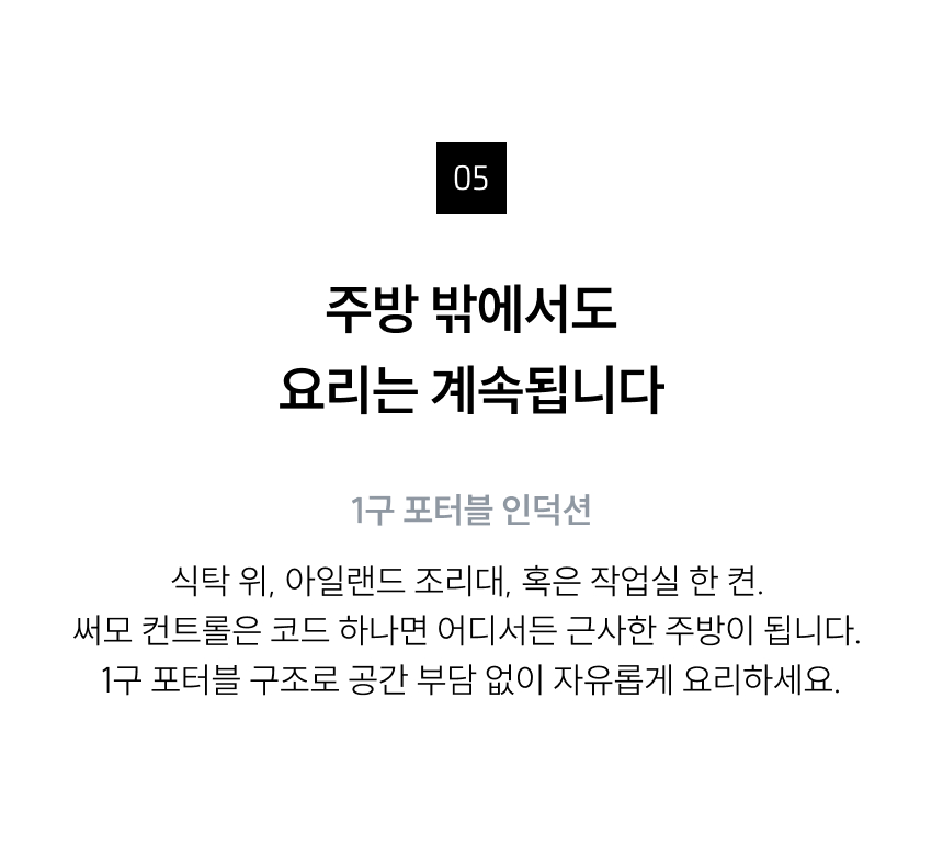 (포터블 활용성) 넘버링: 05  타이틀: 주방 밖에서도 요리는 계속됩니다  서브 타이틀: 1구 포터블 인덕션  내용: 식탁 위, 아일랜드 조리대, 혹은 작업실 한 켠. 써모 컨트롤은 코드 하나면 어디서든 근사한 주방이 됩니다. 1구 포터블 구조로 공간 부담 없이 자유롭게 요리하세요.