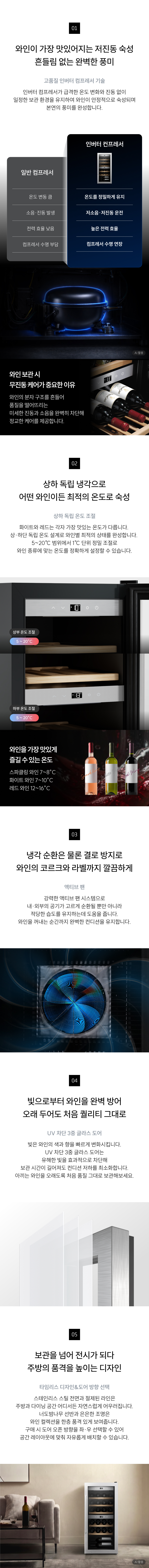 와인의 컨디션이 달라지는 선택 언제나 일정하게, 언제든지 안심되게 고품질 인버터 컴프레서 기술 저진동·저소음 보관으로 와인 분자 구조까지 완벽 숙성  [2] 상하 독립 온도 조절 화이트·레드를 가장 맛있는 온도로 분리 관리  [3] 액티브 팬 존마다 냉기를 고르게 순환시켜 온도 편차 없는 균일한 보관  [4] UV 차단 3중 글래스 도어 빛으로 인한 변질을 막아 처음 풍미 그대로 유지  [5] 타임리스 디자인 공간의 분위기를 완성하는 우아한 오브제