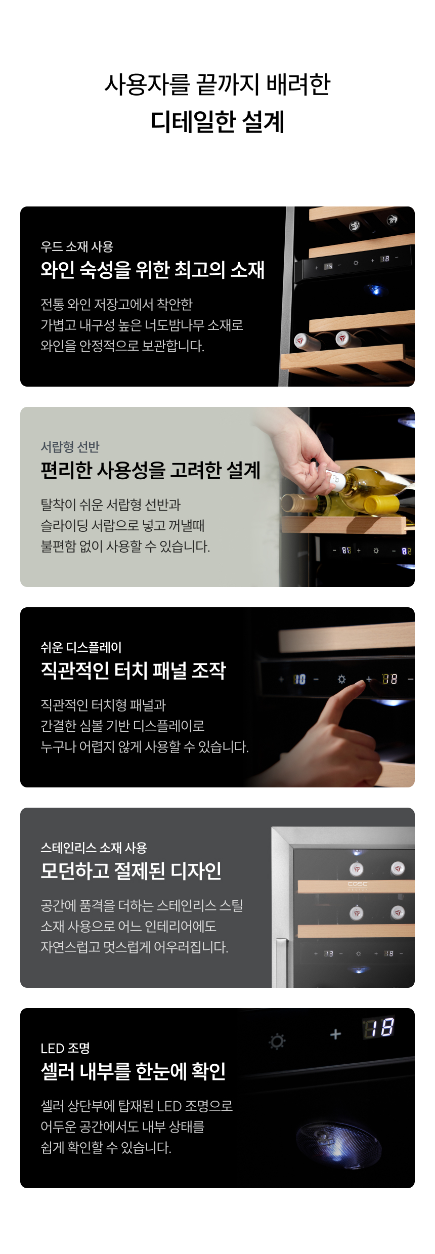 타이틀: 사용자를 끝까지 배려한 디테일한 설계  우드 소재 사용: 와인 숙성을 위한 최고의 소재. 너도밤나무 소재로 와인을 안정적으로 보관.  서랍형 선반: 편리한 사용성을 고려한 설계. 탈착 및 슬라이딩 서랍으로 편리하게 입출고 가능.  쉬운 디스플레이: 직관적인 터치 패널 조작. 누구나 어렵지 않게 사용 가능.  스테인리스 소재 사용: 모던하고 절제된 디자인. 공간의 품격을 더함.  LED 조명: 셀러 내부를 한눈에 확인. 어두운 공간에서도 내부 상태 확인 용이