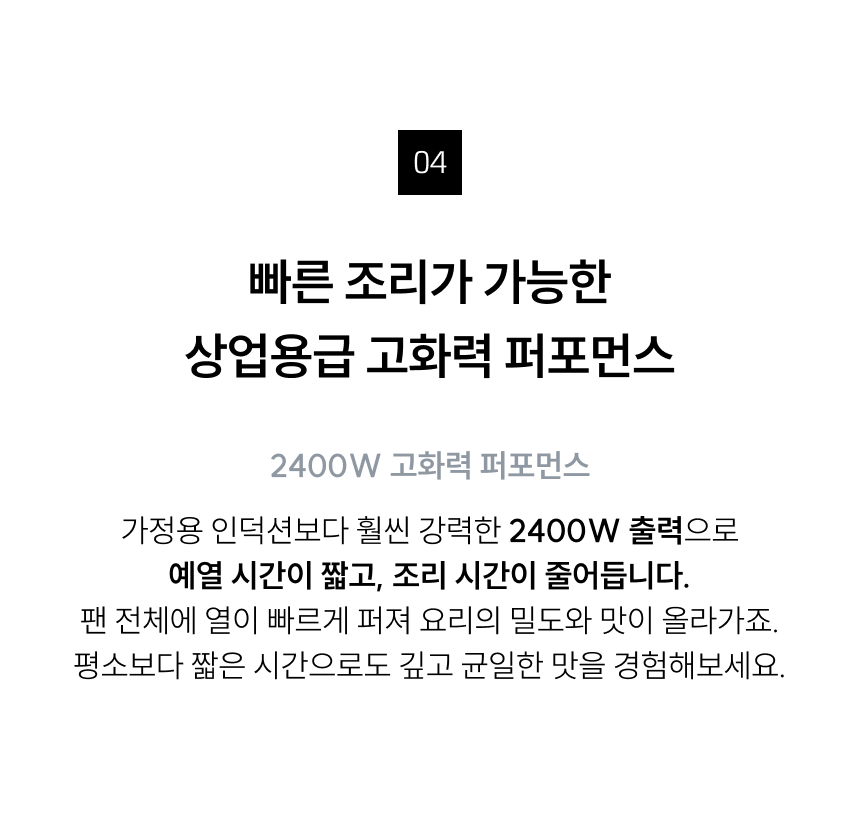 (고화력 성능) 타이틀: 빠른 조리가 가능한 상업용급 고화력 퍼포먼스  내용: 가정용 인덕션보다 강력한 2400W 출력으로 예열 시간이 짧고 조리 시간이 줄어듭니다. 팬 전체에 열이 빠르게 퍼져 요리의 밀도와 맛이 올라갑니다.