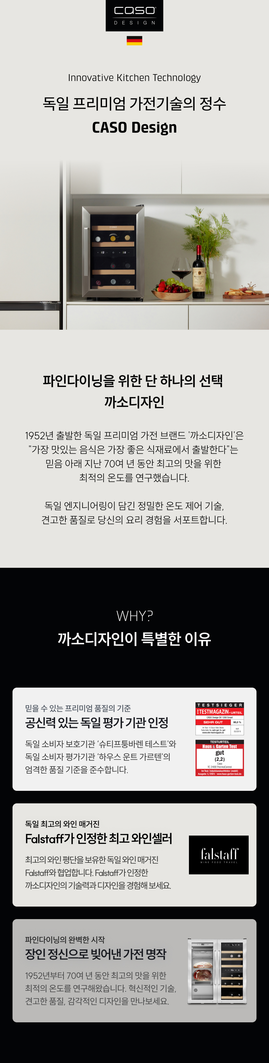 독일 프리미엄 가전기술의 정수, 파인다이닝을 위한 단 하나의 선택 까소디자인  브랜드 역사: 1952년 출발한 독일 프리미엄 가전 브랜드 '까소디자인'은 "가장 맛있는 음식은 가장 좋은 식재료에서 출발한다"는 믿음 아래 지난 70여 년 동안 최고의 맛을 위한 최적의 온도를 연구했습니다.  특별한 이유:  공신력 있는 독일 평가기관 인정: 독일 소비자 보호기관 '슈티프퉁바렌 테스트'와 독일 소비자 평가기관 '하우스 운트 가르텐'의 엄격한 품질 기준 준수.  장인 정신으로 빚어낸 가전 명작: 1952년부터 70여 년 동안 연구해온 혁신적인 기술, 견고한 품질, 감각적인 디자인.