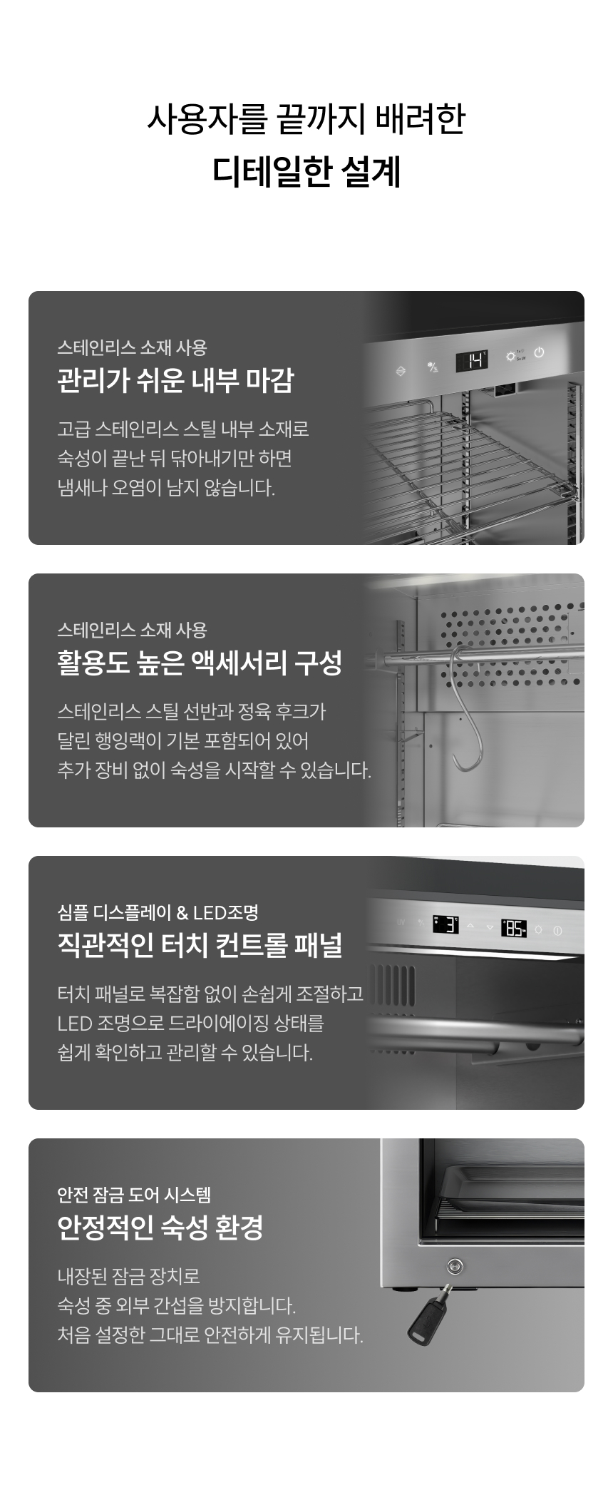 사용자를 끝까지 배려한 디테일한 설계 스테인리스 소재 사용 관리가 쉬운 내부 마감 고급 스테인리스 스틸 내부 소재로 숙성이 끝난 뒤 닦아내기만 하면 냄새나 오염이 남지 않습니다. 스테인리스 소재 사용 활용도 높은 액세서리 구성 스테인리스 스틸 선반과 정육 후크가 달린 행잉랙이 기본 포함되어 있어 추가 장비 없이 숙성을 시작할 수 있습니다. 심플 디스플레이 & LED조명 직관적인 터치 컨트롤 패널 터치 패널로 복잡함 없이 손쉽게 조절하고 LED 조명으로 드라이에이징 상태를 쉽게 확인하고 관리할 수 있습니다. 안전 잠금 도어 시스템 안정적인 숙성 환경 내장된 잠금 장치로 숙성 중 외부 간섭을 방지합니다. 처음 설정한 그대로 안전하게 유지됩니다.