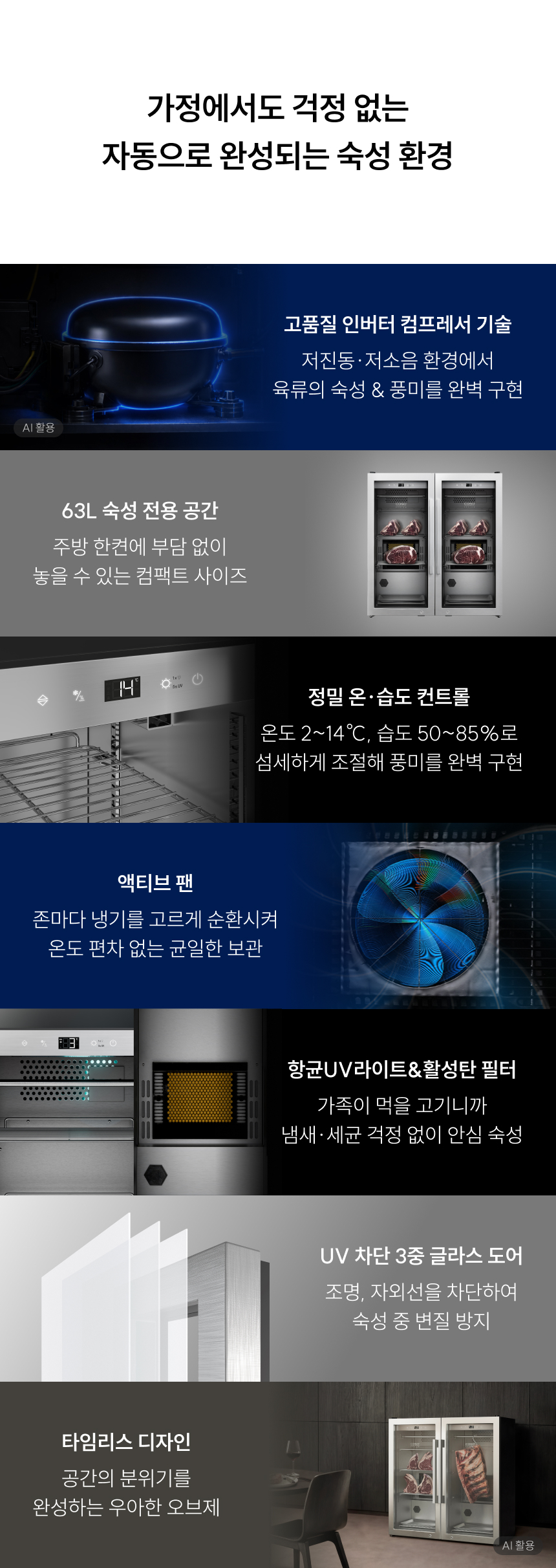 가정에서도 걱정 없는 자동으로 완성되는 숙성 환경 고품질 인버터 컴프레서 기술: 저진동·저소음 환경에서 육류의 숙성 & 풍미를 완벽 구현 (AI 활용) 63L 숙성 전용 공간: 주방 한켠에 부담 없이 놓을 수 있는 컴팩트 사이즈 정밀 온·습도 컨트롤: 온도 2~14℃, 습도 50~85%로 섬세하게 조절해 풍미를 완벽 구현 액티브 팬: 존마다 냉기를 고르게 순환시켜 온도 편차 없는 균일한 보관 항균 UV라이트 & 활성탄 필터: 가족이 먹을 고기니까 냄새·세균 걱정 없이 안심 숙성 UV 차단 3중 글라스 도어: 조명, 자외선을 차단하여 숙성 중 변질 방지 타임리스 디자인: 공간의 분위기를 완성하는 우아한 오브제 (AI 활용)