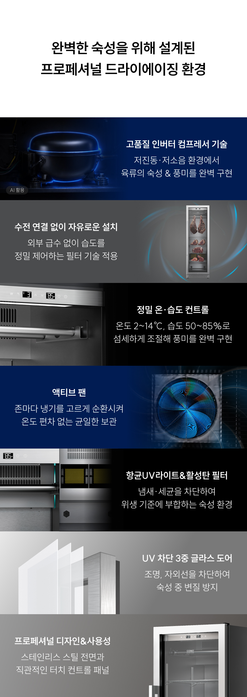 고품질 인버터 컴프레서: 저진동·저소음 설계로 육류의 세포 파괴를 최소화하며 본연의 맛을 지켜줍니다.380L 대용량 공간: 다양한 부위의 육류를 동시에 대량으로 숙성할 수 있는 최적화된 내부 설계를 자랑합니다.정밀 온·습도 컨트롤: 온도 $2 \sim 14^{\circ}\text{C}$, 습도 $50 \sim 85%$까지 $1\%$ 단위로 섬세하게 조절하여 부위별 맞춤 숙성이 가능합니다.액티브 팬 시스템: 냉기를 구석구석 고르게 순환시켜 온도 편차 없는 균일한 숙성 환경을 제공합니다.UV 차단 3중 글라스 도어: 외부 자외선과 조명을 차단하여 숙성 중 발생할 수 있는 변질을 완벽히 방지합니다. 고품질 인버터 컴프레서: 저진동·저소음 설계로 육류의 세포 파괴를 최소화하며 본연의 맛을 지켜줍니다.380L 대용량 공간: 다양한 부위의 육류를 동시에 대량으로 숙성할 수 있는 최적화된 내부 설계를 자랑합니다.정밀 온·습도 컨트롤: 온도 $2 \sim 14^{\circ}\text{C}$, 습도 $50 \sim 85%$까지 $1\%$ 단위로 섬세하게 조절하여 부위별 맞춤 숙성이 가능합니다.액티브 팬 시스템: 냉기를 구석구석 고르게 순환시켜 온도 편차 없는 균일한 숙성 환경을 제공합니다.UV 차단 3중 글라스 도어: 외부 자외선과 조명을 차단하여 숙성 중 발생할 수 있는 변질을 완벽히 방지합니다.