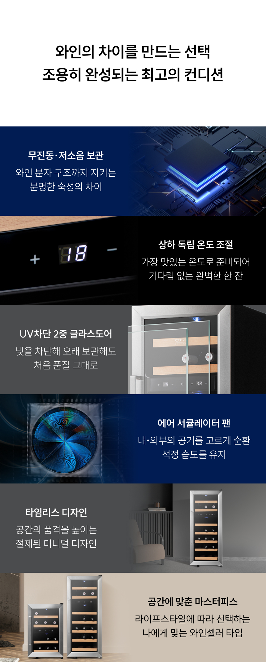 무진동·저소음 보관: 와인 분자 구조까지 지키는 분명한 숙성의 차이  상하 독립 온도 조절: 가장 맛있는 온도로 준비되어 기다림 없는 완벽한 한 잔  UV차단 2중 글라스도어: 빛을 차단해 오래 보관해도 처음 품질 그대로  에어 서큘레이터 팬: 내·외부의 공기를 고르게 순환, 적정 습도를 유지  타임리스 디자인: 공간의 품격을 높이는 절제된 미니멀 디자인  공간에 맞춘 마스터피스: 라이프스타일에 따라 선택하는 나에게 맞는 와인셀러 타입