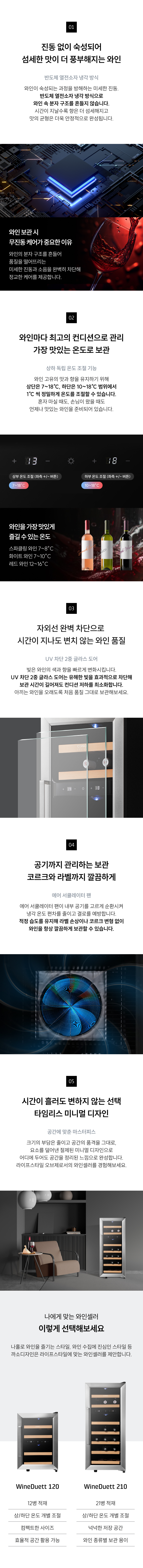 무진동·저소음 보관: 와인 분자 구조까지 지키는 분명한 숙성의 차이  상하 독립 온도 조절: 가장 맛있는 온도로 준비되어 기다림 없는 완벽한 한 잔  UV차단 2중 글라스도어: 빛을 차단해 오래 보관해도 처음 품질 그대로  에어 서큘레이터 팬: 내·외부의 공기를 고르게 순환, 적정 습도를 유지  타임리스 디자인: 공간의 품격을 높이는 절제된 미니멀 디자인  공간에 맞춘 마스터피스: 라이프스타일에 따라 선택하는 나에게 맞는 와인셀러 타입