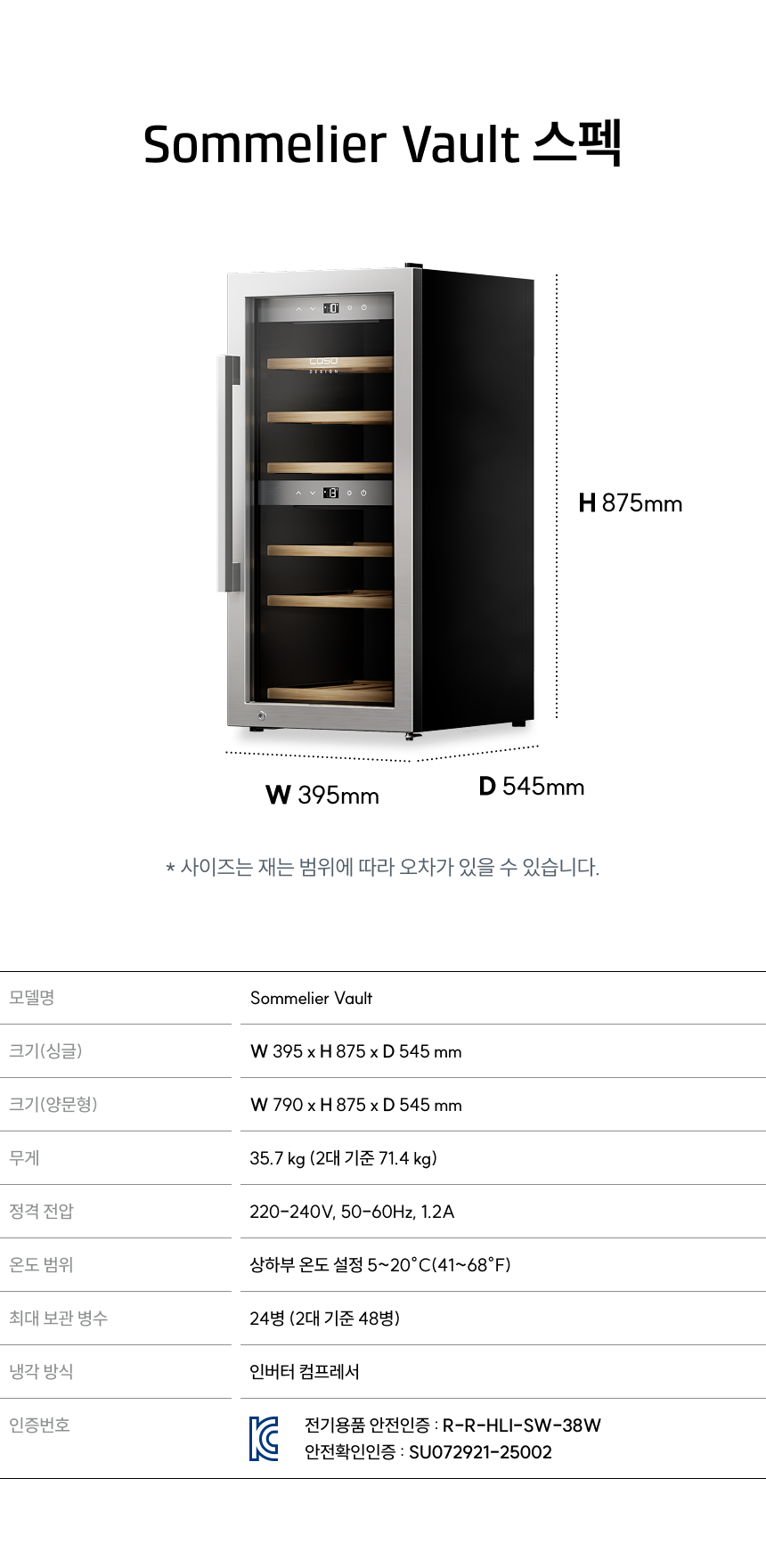 소믈리에 볼트 스펙:  모델명: 소믈리에볼트  크기(싱글): W 395 x H 875 x D 545 mm  크기(양문형): W 790 x H 875 x D 545 mm  무게: 35.7kg (2대 기준 71.4kg)  온도 범위: 상하부 설정 5~20℃ (41~68℉)  최대 보관 병수: 24병 (2대 기준 48병)  냉각 방식: 인버터 컴프레서  인증번호: R-R-HLI-SW-38W / SU07921-25002