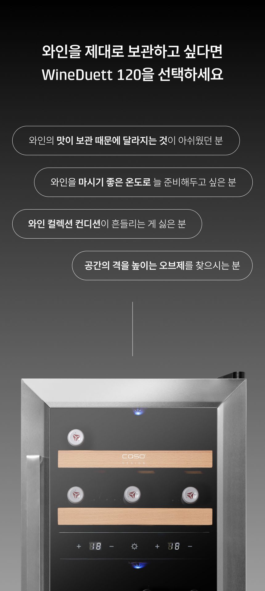 타이틀: 와인을 제대로 보관하고 싶다면 WineDuett 120을 선택하세요.  추천 대상:  와인의 맛이 보관 때문에 달라지는 것이 아쉬웠던 분  와인을 마시기 좋은 온도로 늘 준비해두고 싶은 분  와인 컬렉션 컨디션이 흔들리는 게 싫은 분  공간의 격을 높이는 오브제를 찾으시는 분