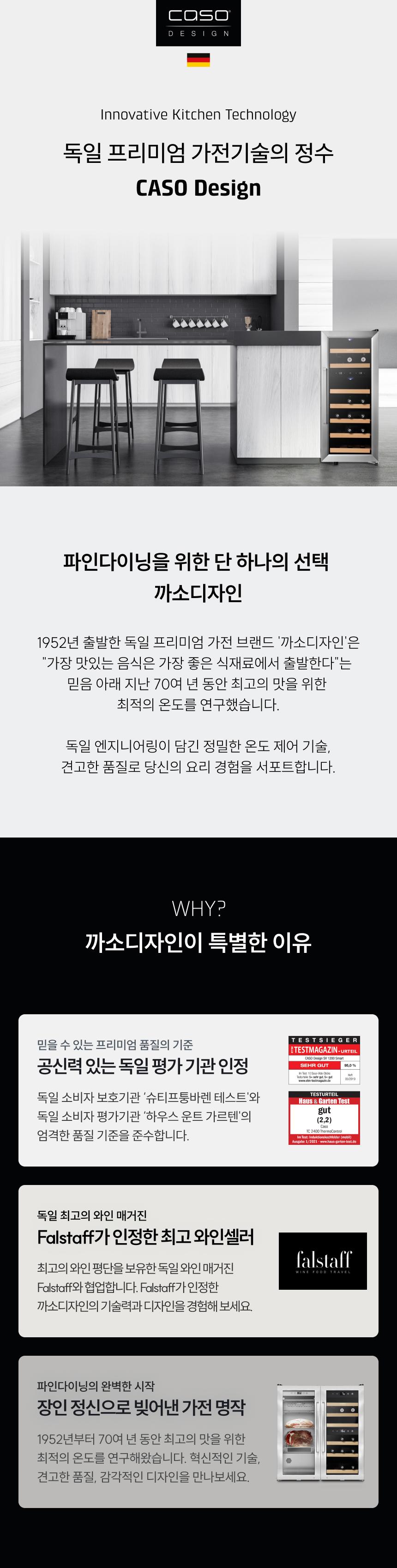 독일 프리미엄 가전기술의 정수 CASO Design  파인다이닝을 위한 단 하나의 선택, 까소디자인  1952년 출발한 독일 프리미엄 가전 브랜드 ‘까소디자인’은 “가장 맛있는 음식은 가장 좋은 식재료에서 출발한다”는 믿음 아래 지난 70여 년 동안 최고의 맛을 위한 최적의 온도를 연구했습니다.  독일 엔지니어링이 담긴 정밀한 온도 제어 기술, 견고한 품질로 당신의 요리 경험을 서포트합니다.