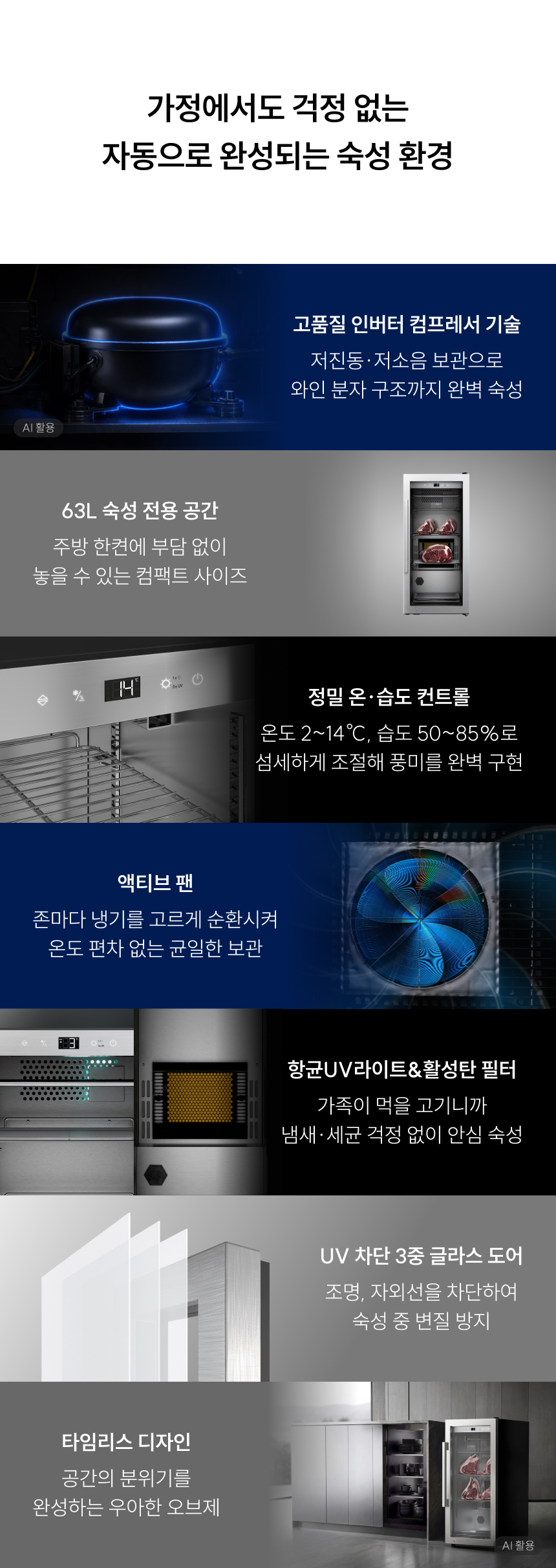 HumiControl (습도 제어 시스템): 외부 물 공급 없이도 50%에서 85%까지 정밀하게 습도를 조절하여, 표면이 너무 마르지 않으면서도 내부 풍미가 깊어지는 최적의 환경을 제공합니다.정밀 온도 제어: $1 \sim 22^\circ\text{C}$ 범위 내에서 1도 단위로 설정이 가능하여, 육류뿐만 아니라 치즈, 샤퀴테리 등 다양한 식재료에 맞춤형 숙성이 가능합니다.UV 살균 및 활성탄 필터: 공기 중의 유해 세균을 차단하고 냄새를 제거하여, 장기 숙성 시 발생할 수 있는 오염을 원천 봉쇄합니다.3중 UV 차단 글라스 도어: 외부 빛으로부터 식재료를 보호하여 지방의 산패를 막고 신선도를 유지합니다.