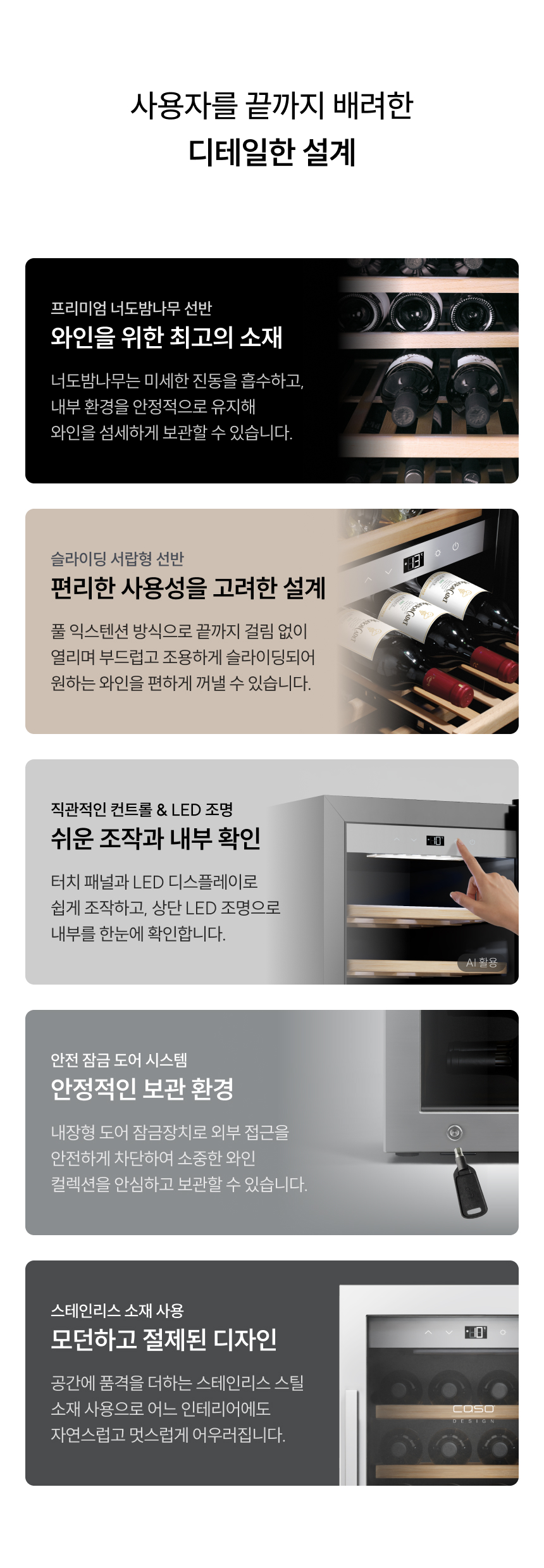 헤드라인: 사용자를 끝까지 배려한 디테일한 설계  상세 설계:  프리미엄 너도밤나무 선반: 미세 진동 흡수, 안정적 유지  슬라이딩 서랍형 선반: 풀 익스텐션 방식, 조용하고 부드러운 슬라이딩  직관적인 컨트롤 & LED 조명: 터치 패널과 상단 LED 조명으로 내부 확인 용이  안전 잠금 도어 시스템: 내장형 잠금장치로 안전한 보관 환경  모던하고 절제된 디자인: 스테인리스 스틸 소재의 세련된 인테리어 효과