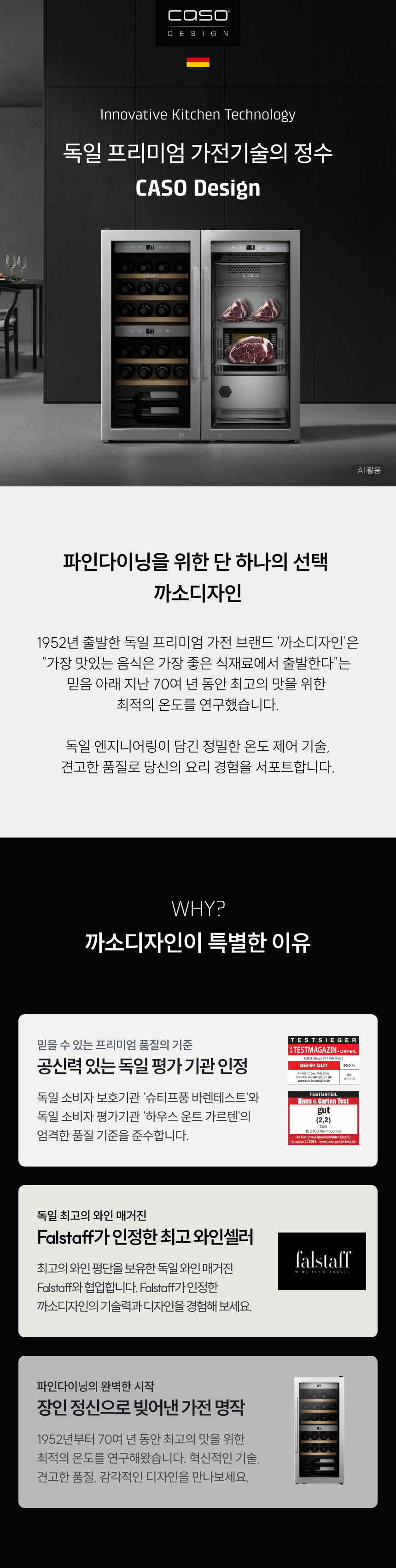 독일 프리미엄 가전기술의 정수CASO Design 파인다이닝을 위한 단 하나의 선택까소디자인 1952년 출발한 독일 프리미엄 가전 브랜드 '까소디자인'은 "가장 맛있는 음식은 가장 좋은 식재료에서 출발한다"는 믿음 아래 지난 70여 년 동안 최고의 맛을 위한 최적의 온도를 연구했습니다. 독일 엔지니어링이 담긴 정밀한 온도 제어 기술, 견고한 품질로 당신의 요리 경험을 서포트합니다. WHY? 까소디자인이 특별한 이유 공신력 있는 독일 평가 기관 인정: 독일 소비자 보호기관 '슈티프퉁 바렌테스트'와 독일 소비자 평가기관 '하우스 운트 가르텐'의 엄격한 품질 기준을 준수합니다. Falstaff가 인정한 최고 와인셀러: 최고의 와인 평단을 보유한 독일 와인 매거진 Falstaff와 협업합니다. Falstaff가 인정한 까소디자인의 기술력과 디자인을 경험해보세요.