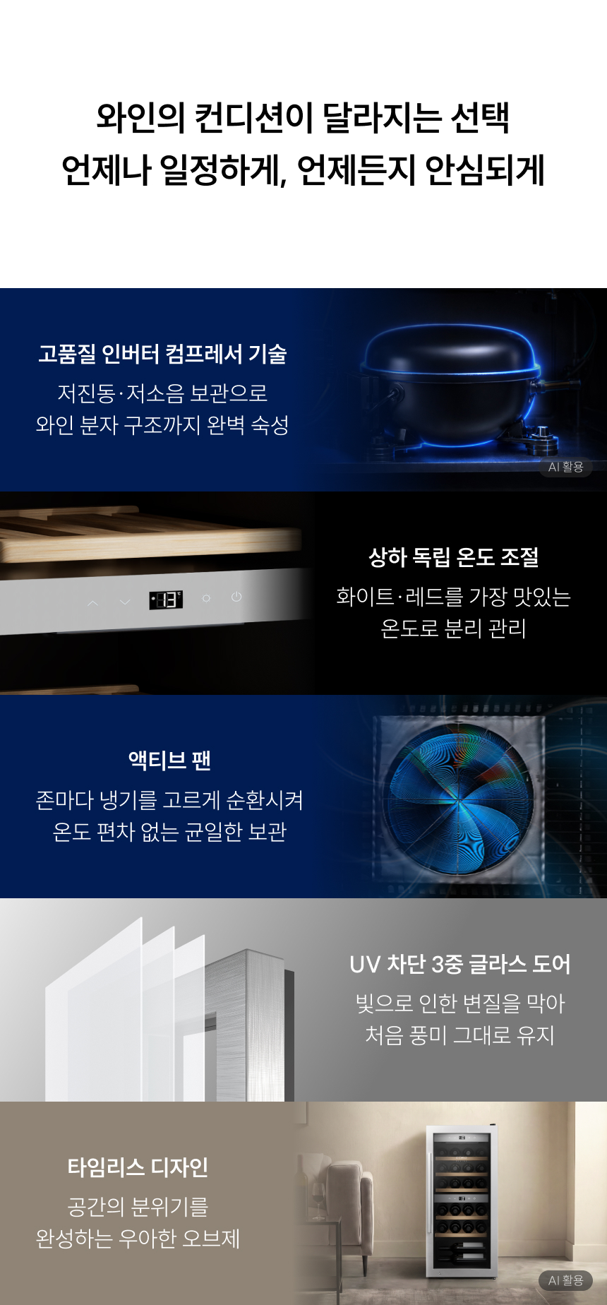 와인의 컨디션이 달라지는 선택 언제나 일정하게, 언제든지 안심되게 고품질 인버터 컴프레서 기술 저진동·저소음 보관으로 와인 분자 구조까지 완벽 숙성 상하 독립 온도 조절 화이트·레드를 가장 맛있는 온도로 분리 관리 액티브 팬 존마다 냉기를 고르게 순환시켜 온도 편차 없는 균일한 보관 UV 차단 3중 글래스 도어 빛으로 인한 변질을 막아 처음 풍미 그대로 유지 타임리스 디자인 공간의 분위기를 완성하는 우아한 오브제